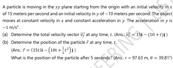 A particle is moving in the xy plane starting from the origin with an initial velocity in x
of 15 meters per second and an initial velocity in y of – 10 meters per second. The object
moves at constant velocity in x and constant acceleration in y. The acceleration in y is
-1 m/s.
(a) Determine the total velocity vector v; at any time, t. (Ans.: = 15i – (10 + t)j)
(b) Determine the position of the particle ř at any time, t.
(Ans.: 7 = (15t)i – (10t +÷t²)j)
What is the position of the particle after 5 seconds? (Ans.: r = 97.63 m, 0 = 39.81°)
RIN
%3D
