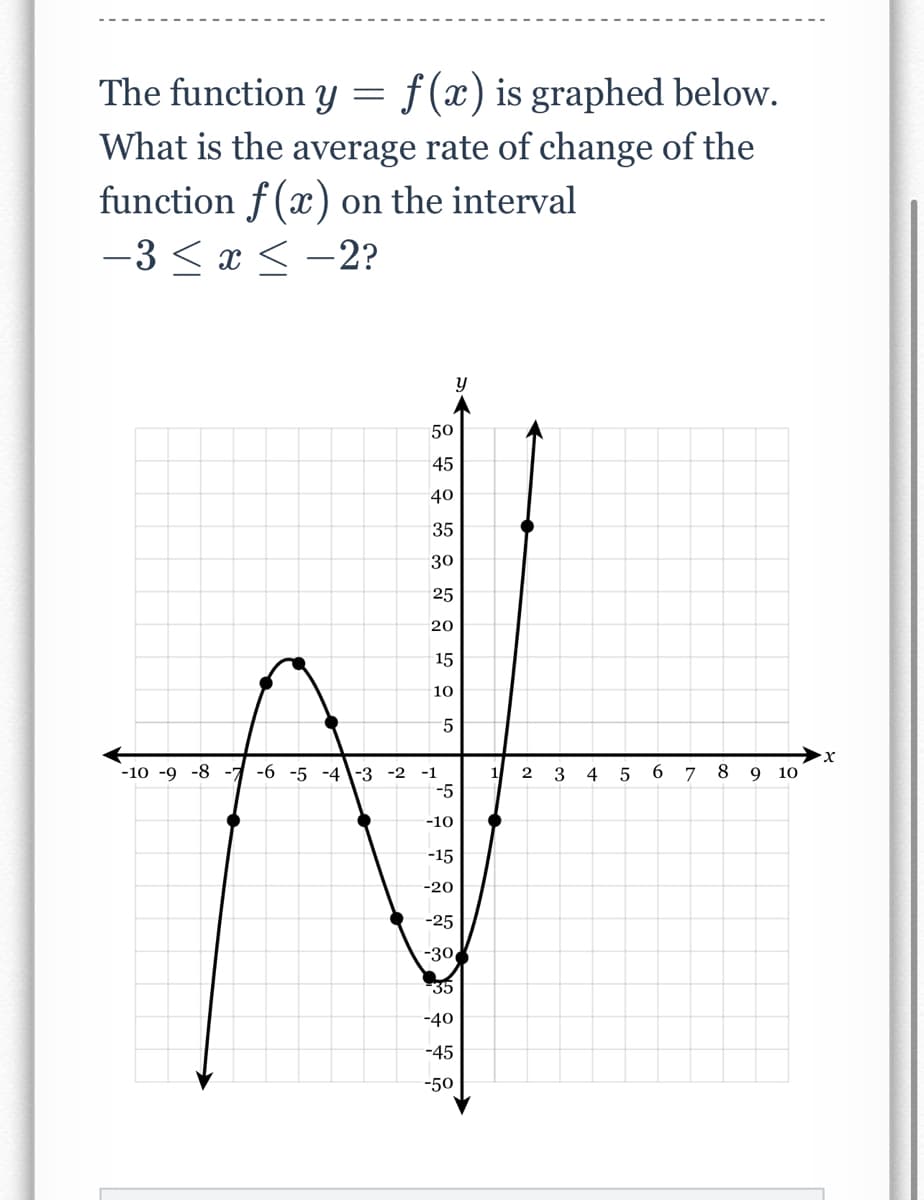 The function y = f(x) is graphed below.
What is the average rate of change of the
function f(x) on the interval
-3 ≤ x ≤-2?
y
5
-10 -9 -8 -7 -6 -5 -4-3-2 -1
-5
-10
-15
-20
-25
-30
35
-40
-45
-50
50
45
40
35
30
25
20
15
10
1
2
3
4
5
6
7
8
9 10