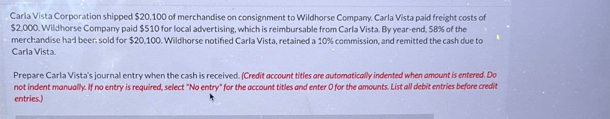 Carla Vista Corporation shipped $20,100 of merchandise on consignment to Wildhorse Company. Carla Vista paid freight costs of
$2,000. Wildhorse Company paid $510 for local advertising, which is reimbursable from Carla Vista. By year-end, 58% of the
merchandise had been sold for $20,100. Wildhorse notified Carla Vista, retained a 10% commission, and remitted the cash due to
Carla Vista.
Prepare Carla Vista's journal entry when the cash is received. (Credit account titles are automatically indented when amount is entered. Do
not indent manually. If no entry is required, select "No entry" for the account titles and enter O for the amounts. List all debit entries before credit
entries.)