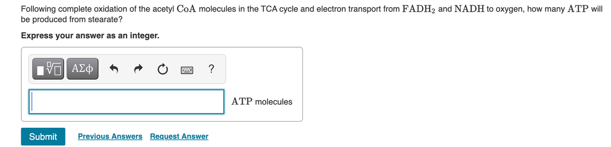 Following complete oxidation of the acetyl CoA molecules in the TCA cycle and electron transport from FADH2 and NADH to oxygen, how many ATP will
be produced from stearate?
Express your answer as an integer.
ΠΫΠΙ ΑΣΦ
Submit Previous Answers Request Answer
?
ATP molecules