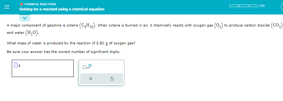 =
Ⓒ CHEMICAL REACTIONS
Solving for a reactant using a chemical equation
A major component of gasoline is octane (CH₁8). When octane is burned in air, it chemically reacts with oxygen gas (0₂) to produce carbon dioxide (CO₂)
and water (H₂O).
What mass of water is produced by the reaction of 6.80 g of oxygen gas?
Be sure your answer has the correct number of significant digits.
x10
X
0/3
5