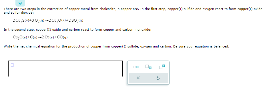 There are two steps in the extraction of copper metal from chalcocite, a copper ore. In the first step, copper(I) sulfide and oxygen react to form copper(I) oxide
and sulfur dioxide:
2 Cu₂ S(s) + 3 0₂(g) →2 Cu₂O(s) +2 SO₂ (g)
In the second step, copper(I)oxide and carbon react to form copper and carbon monoxide:
Cu₂O(s) + C(s)→2 Cu(s)+CO(g)
Write the net chemical equation for the production of copper from copper(I) sulfide, oxygen and carbon. Be sure your equation is balanced.
ローロ
06