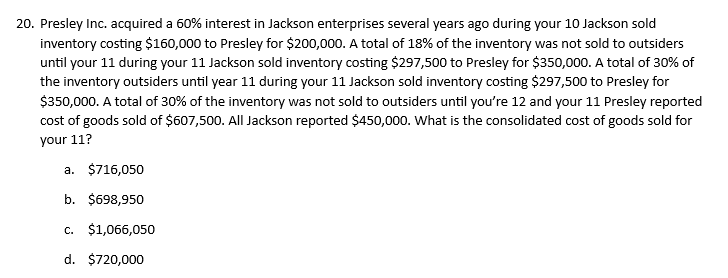 20. Presley Inc. acquired a 60% interest in Jackson enterprises several years ago during your 10 Jackson sold
inventory costing $160,000 to Presley for $200,000. A total of 18% of the inventory was not sold to outsiders
until your 11 during your 11 Jackson sold inventory costing $297,500 to Presley for $350,000. A total of 30% of
the inventory outsiders until year 11 during your 11 Jackson sold inventory costing $297,500 to Presley for
$350,000. A total of 30% of the inventory was not sold to outsiders until you're 12 and your 11 Presley reported
cost of goods sold of $607,500. All Jackson reported $450,000. What is the consolidated cost of goods sold for
your 11?
a. $716,050
b. $698,950
c. $1,066,050
d. $720,000