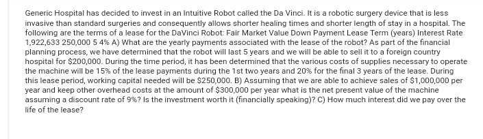 Generic Hospital has decided to invest in an Intuitive Robot called the Da Vinci. It is a robotic surgery device that is less
invasive than standard surgeries and consequently allows shorter healing times and shorter length of stay in a hospital. The
following are the terms of a lease for the DaVinci Robot: Fair Market Value Down Payment Lease Term (years) Interest Rate
1,922,633 250,000 5 4% A) What are the yearly payments associated with the lease of the robot? As part of the financial
planning process, we have determined that the robot will last 5 years and we will be able to sell it to a foreign country
hospital for $200,000. During the time period, it has been determined that the various costs of supplies necessary to operate
the machine will be 15% of the lease payments during the 1st two years and 20% for the final 3 years of the lease. During
this lease period, working capital needed will be $250,000. B) Assuming that we are able to achieve sales of $1,000,000 per
year and keep other overhead costs at the amount of $300,000 per year what is the net present value of the machine
assuming a discount rate of 9% ? Is the investment worth it (financially speaking)? C) How much interest did we pay over the
life of the lease?
