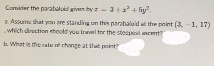 Consider the parabaloid given by z = 3+x2 + 5y².
a. Assume that you are standing on this parabaloid at the point (3, -1, 17)
, which direction should you travel for the steepest ascent?
b. What is the rate of change at that point?
