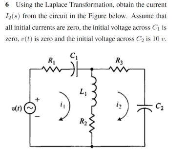 6 Using the Laplace Transformation, obtain the current
I2(s) from the circuit in the Figure below. Assume that
all initial currents are zero, the initial voltage across C1 is
zero, v(t) is zero and the initial voltage across C2 is 10 v.
R3
iz
C2
R2

