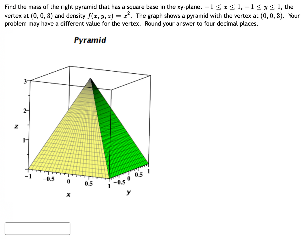 Find the mass of the right pyramid that has a square base in the xy-plane. -1 ≤ x ≤ 1, − 1 ≤ y ≤ 1, the
vertex at (0, 0, 3) and density f(x, y, z) = x². The graph shows a pyramid with the vertex at (0, 0, 3). Your
problem may have a different value for the vertex. Round your answer to four decimal places.
Pyramid
N
2-
-1
-0.5
0
X
0.5
1 -0.5
0
y
0.5