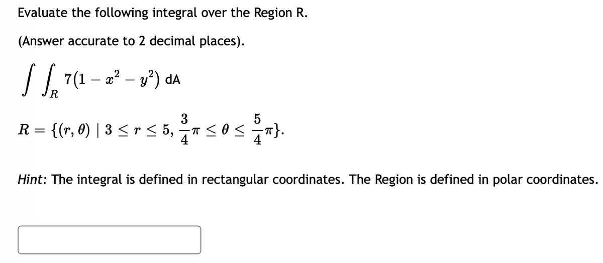 Evaluate the following integral over the Region R.
(Answer accurate to 2 decimal places).
√ √ 7(1 – 2² - y²) dA
R
3
6,2/T T≤ 0 < = T}.
R = {(r, 0) | 3 ≤ r ≤ 5,
Hint: The integral is defined in rectangular coordinates. The Region is defined in polar coordinates.