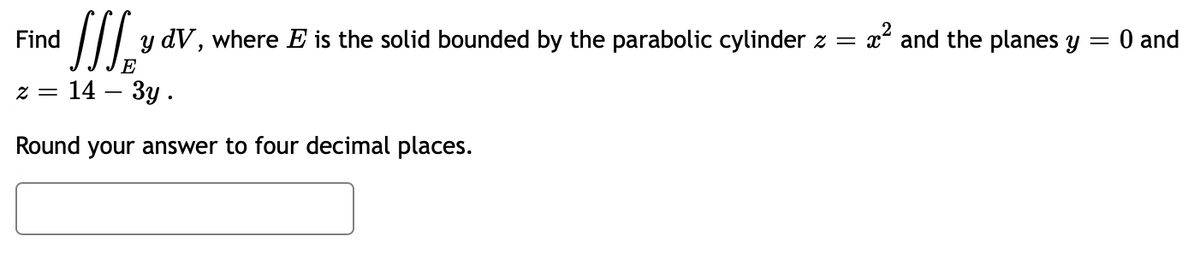 Find
J₂ y dV, where E is the solid bounded by the parabolic cylinder z =
E
z = = 14 - 3y.
Round your answer to four decimal places.
x² and the planes y = 0 and