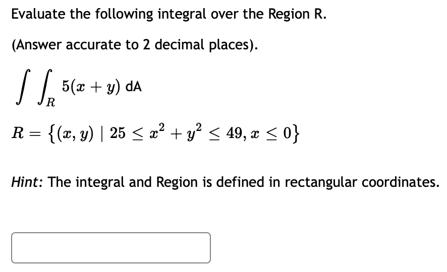 Evaluate the following integral over the Region R.
(Answer accurate to 2 decimal places).
[ [.
R = {(x, y) | 25 ≤ x² + y² ≤ 49, x ≤ 0}
R
5(x + y) dA
Hint: The integral and Region is defined in rectangular coordinates.