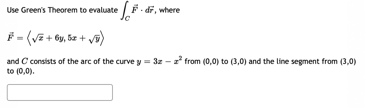 Use Green's Theorem to evaluate
So F. dr, where
F = (√x + 6y, 5x + √y)
=
and C consists of the arc of the curve y
to (0,0).
3x - x² from (0,0) to (3,0) and the line segment from (3,0)