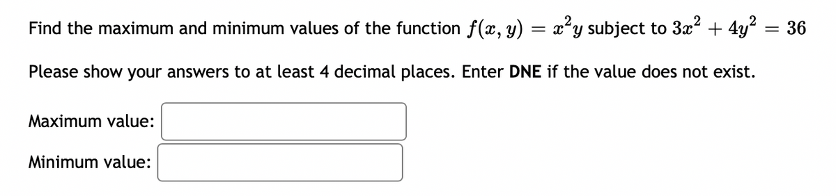Find the maximum and minimum values of the function f(x, y) = x²y subject to 3x² + 4y² = 36
Please show your answers to at least 4 decimal places. Enter DNE if the value does not exist.
Maximum value:
Minimum value: