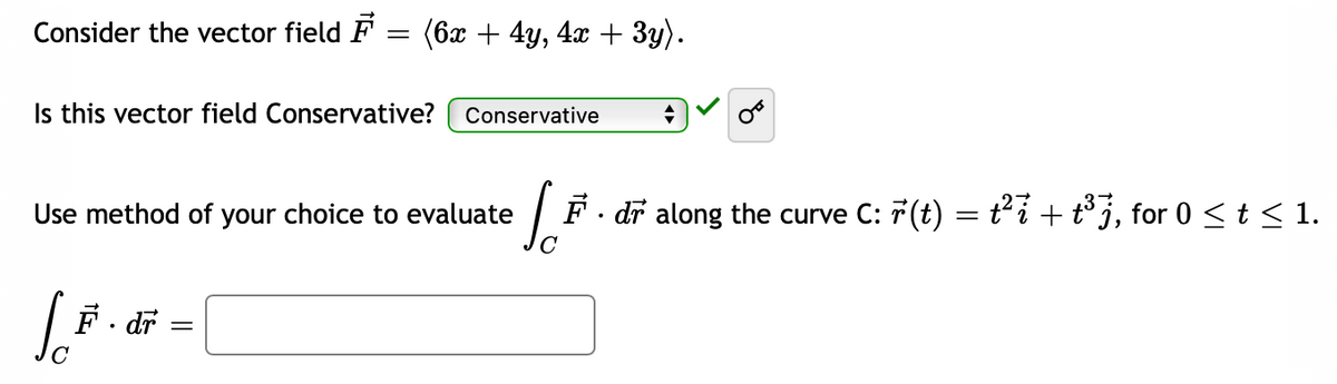 Consider the vector field F = (6x + 4y, 4x + 3y).
Is this vector field Conservative? Conservative
Ja
F. dr along the curve C: r(t) = t²i + t³7, for 0 ≤ t ≤ 1.
Use method of your choice to evaluate
Joi
F
dr
◆
=