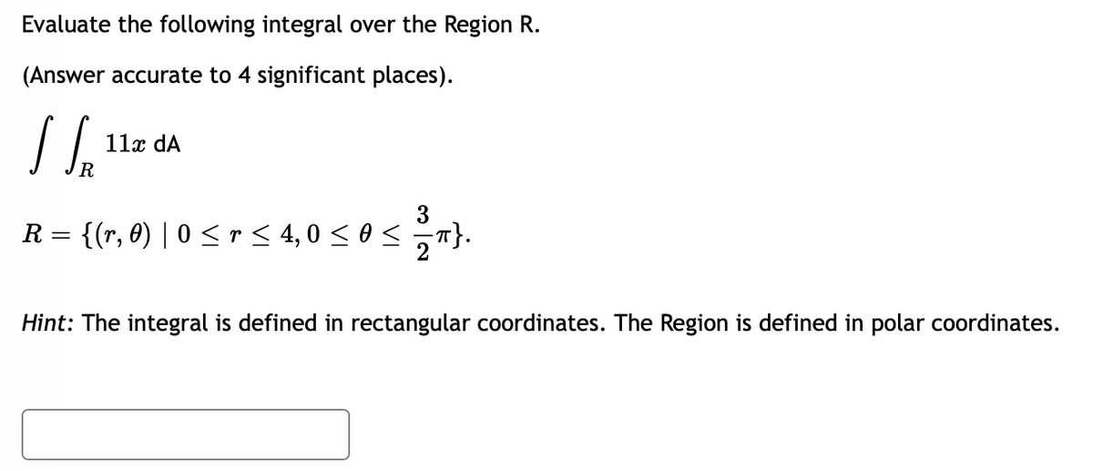 Evaluate the following integral over the Region R.
(Answer accurate to 4 significant places).
LS₂
R
R = {(r, 0) | 0 ≤ r <≤ 4,0 ≤ 0 ≤ =π}.
11x dA
Hint: The integral is defined in rectangular coordinates. The Region is defined in polar coordinates.