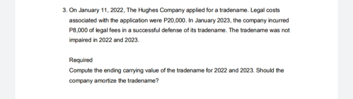 3. On January 11, 2022, The Hughes Company applied for a tradename. Legal costs
associated with the application were P20,000. In January 2023, the company incurred
P8,000 of legal fees in a successful defense of its tradename. The tradename was not
impaired in 2022 and 2023.
Required
Compute the ending carrying value of the tradename for 2022 and 2023. Should the
company amortize the tradename?
