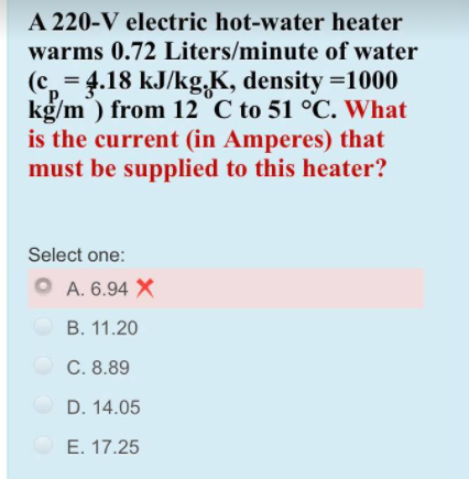 A 220-V electric hot-water heater
warms 0.72 Liters/minute of water
(c = 4.18 kJ/kg,K, density =1000
P.
kg/m ) from 12 °C to 51 °C. What
is the current (in Amperes) that
must be supplied to this heater?
Select one:
O A. 6.94 X
B. 11.20
C. 8.89
D. 14.05
E. 17.25
