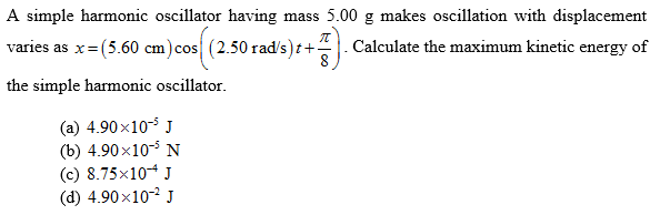A simple harmonic oscillator having mass 5.00 g makes oscillation with displacement
varies as x=(5.60 cm)cos (2.50 rad/s)t+-
Calculate the maximum kinetic energy of
the simple harmonic oscillator.
(a) 4.90x10- J
(b) 4.90х10- N
(c) 8.75x104 J
(d) 4.90x10-2 J
