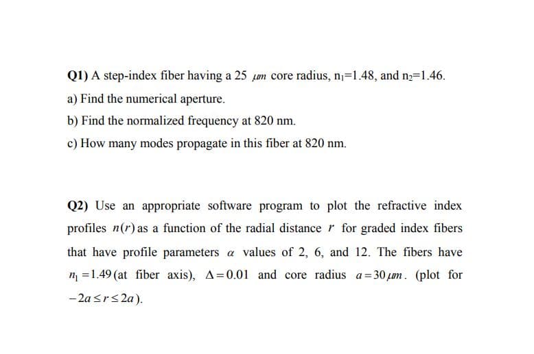 Q1) A step-index fiber having a 25 um core radius, n=1.48, and n=1.46.
a) Find the numerical aperture.
b) Find the normalized frequency at 820 nm.
c) How many modes propagate in this fiber at 820 nm.
Q2) Use an appropriate software program to plot the refractive index
profiles n(r) as a function of the radial distance r for graded index fibers
that have profile parameters a values of 2, 6, and 12. The fibers have
n =1.49 (at fiber axis), A=0.01 and core radius a= 30 pum. (plot for
- 2a <r<2a).
