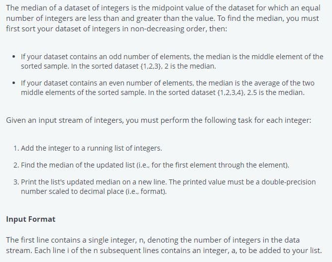 The median of a dataset of integers is the midpoint value of the dataset for which an equal
number of integers are less than and greater than the value. To find the median, you must
first sort your dataset of integers in non-decreasing order, then:
• If your dataset contains an odd number of elements, the median is the middle element of the
sorted sample. In the sorted dataset (1,2,3), 2 is the median.
• If your dataset contains an even number of elements, the median is the average of the two
middle elements of the sorted sample. In the sorted dataset (1,2,3,4), 2.5 is the median.
Given an input stream of integers, you must perform the following task for each integer:
1. Add the integer to a running list of integers.
2. Find the median of the updated list (i.e., for the first element through the element).
3. Print the list's updated median on a new line. The printed value must be a double-precision
number scaled to decimal place (i.e., format).
