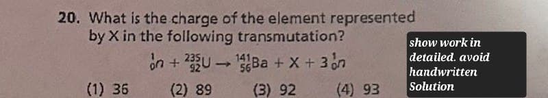 20. What is the charge of the element represented
by X in the following transmutation?
on +235U14Ba + x + 3n
show work in
detailed. avoid
handwritten
(1) 36
(2) 89
(3) 92
(4) 93
Solution