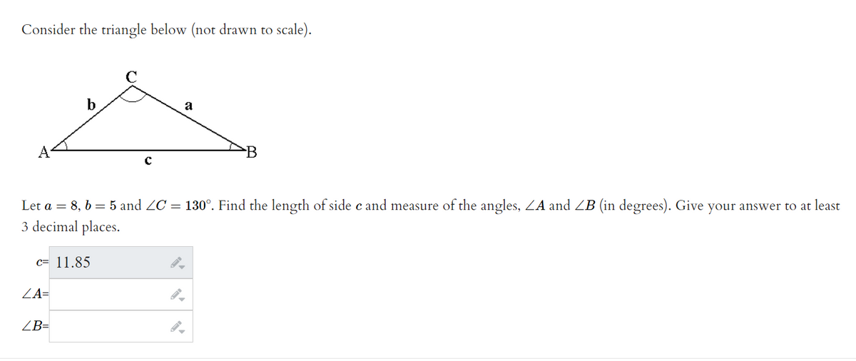 Consider the triangle below (not drawn to scale).
b
c= 11.85
ZA=
Let a = 8, b = 5 and ZC = 130°. Find the length of side c and measure of the angles, ZA and ZB (in degrees). Give your answer to at least
3 decimal places.
ZB=
с
a