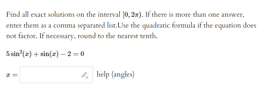 Find all exact solutions on the interval [0, 27). If there is more than one answer,
enter them as a comma separated list.Use the quadratic formula if the equation does
not factor. If necessary, round to the nearest tenth.
5 sin²(x) + sin(x) — 2 = 0
x =
help (angles)