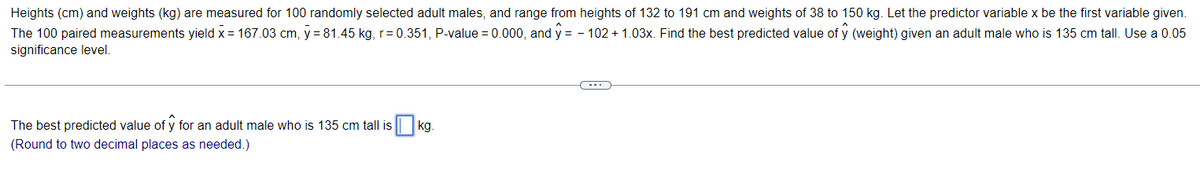 Heights (cm) and weights (kg) are measured for 100 randomly selected adult males, and range from heights of 132 to 191 cm and weights of 38 to 150 kg. Let the predictor variable x be the first variable given.
The 100 paired measurements yield x = 167.03 cm, y = 81.45 kg, r=0.351, P-value = 0.000, and ŷ = -102 +1.03x. Find the best predicted value of ŷ (weight) given an adult male who is 135 cm tall. Use a 0.05
significance level.
The best predicted value of y for an adult male who is 135 cm tall is
(Round to two decimal places as needed.)
kg.