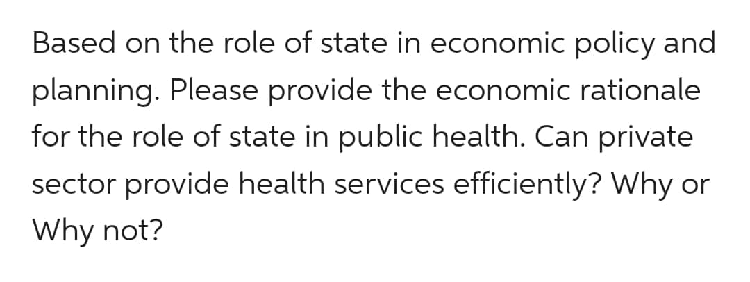 Based on the role of state in economic policy and
planning. Please provide the economic rationale
for the role of state in public health. Can private
sector provide health services efficiently? Why or
Why not?