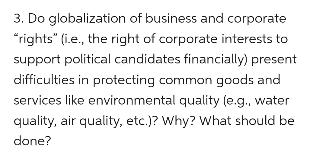 3. Do globalization of business and corporate
"rights" (i.e., the right of corporate interests to
support political candidates financially) present
difficulties in protecting common goods and
services like environmental quality (e.g., water
quality, air quality, etc.)? Why? What should be
done?
