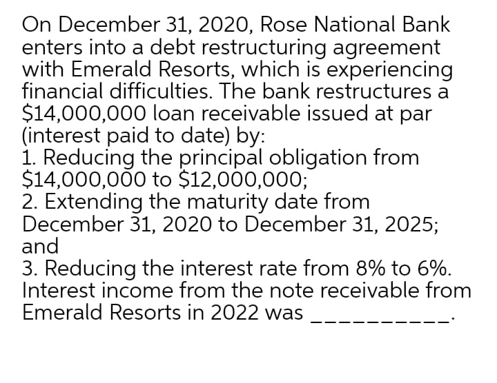 On December 31, 2020, Rose National Bank
enters into a debt restructuring agreement
with Emerald Resorts, which is experiencing
financial difficulties. The bank restructures a
$14,000,000 loan receivable issued at par
(interest paid to date) by:
1. Reducing the principal obligation from
$14,000,000 to $12,000,000;
2. Extending the maturity date from
December 31, 2020 to December 31, 2025;
and
3. Reducing the interest rate from 8% to 6%.
Interest income from the note receivable from
Emerald Resorts in 2022 was
