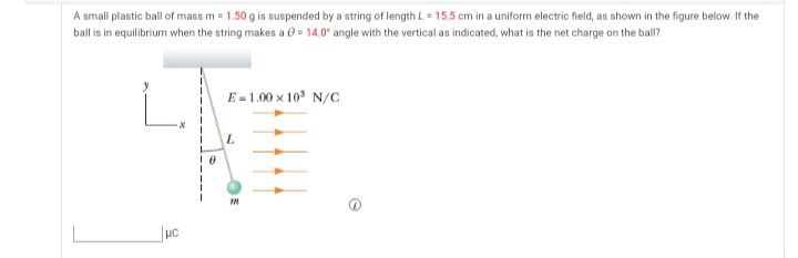A small plastic ball of mass m = 1.50 g is suspended by a string of length L = 15.5 cm in a uniform electric field, as shown in the figure below. If the
ball is in equilibrium when the string makes a e = 14.0° angle with the vertical as indicated, what is the net charge on the ball?
E = 1.00 x 10 N/c
L.
uc
