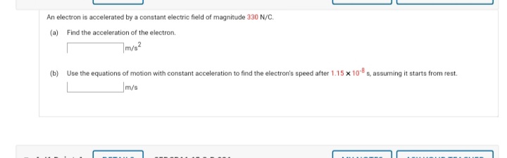 An electron is accelerated by a constant electric field of magnitude 330 N/C.
(a) Find the acceleration of the electron.
mvs?
(b) Use the equations of motion with constant acceleration to find the electron's speed after 1.15 x 10 s, assuming it starts from rest.
m/s
