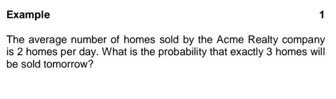 Example
The average number of homes sold by the Acme Realty company
is 2 homes per day. What is the probability that exactly 3 homes will
be sold tomorrow?
1