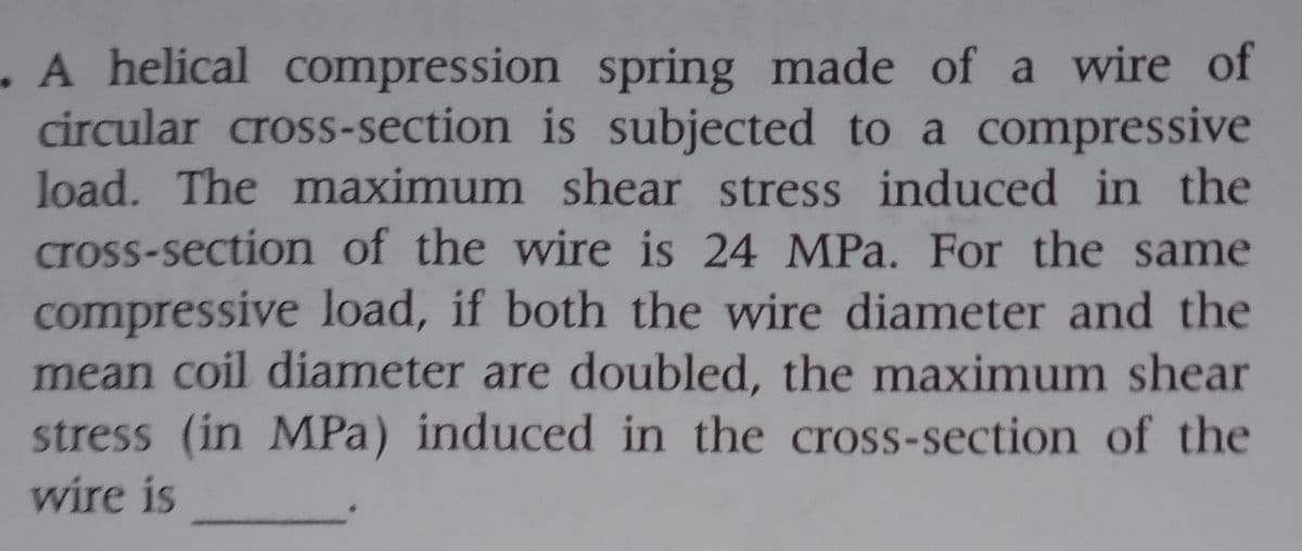 . A helical compression spring made of a wire of
circular cross-section is subjected to a compressive
load. The maximum shear stress induced in the
cross-section of the wire is 24 MPa. For the same
compressive load, if both the wire diameter and the
mean coil diameter are doubled, the maximum shear
stress (in MPa) induced in the cross-section of the
wire is