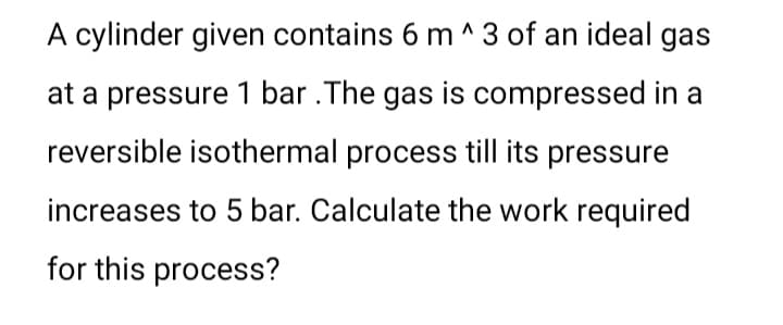 A cylinder given contains 6 m ^ 3 of an ideal gas
at a pressure 1 bar .The gas is compressed in a
reversible isothermal process till its pressure
increases to 5 bar. Calculate the work required
for this process?