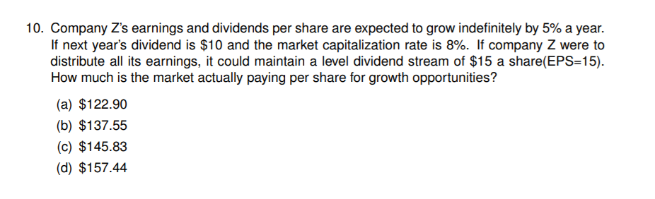 10. Company Z's earnings and dividends per share are expected to grow indefinitely by 5% a year.
If next year's dividend is $10 and the market capitalization rate is 8%. If company Z were to
distribute all its earnings, it could maintain a level dividend stream of $15 a share(EPS=15).
How much is the market actually paying per share for growth opportunities?
(a) $122.90
(b) $137.55
(c) $145.83
(d) $157.44