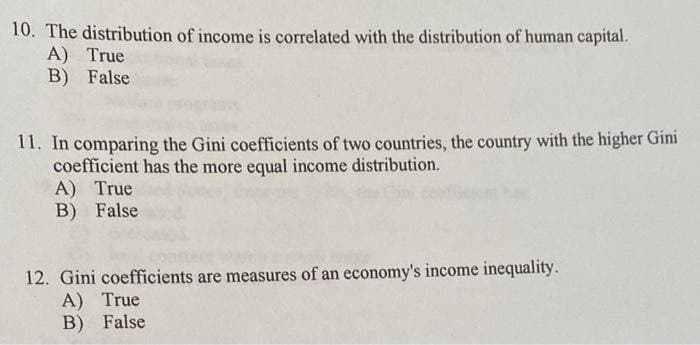 10. The distribution of income is correlated with the distribution of human capital.
A) True
B) False
11. In comparing the Gini coefficients of two countries, the country with the higher Gini
coefficient has the more equal income distribution.
A) True
B) False
12. Gini coefficients are measures of an economy's income inequality.
A) True
B) False