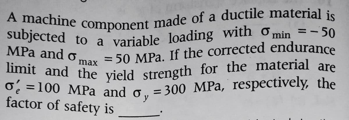 A machine component made of a ductile material is
subjected to a variable loading with min = -50
MPa and o
= 50 MPa. If the corrected endurance
max
limit and the yield strength for the material are
o 100 MPa and o, 300 MPa, respectively, the
=
factor of safety is