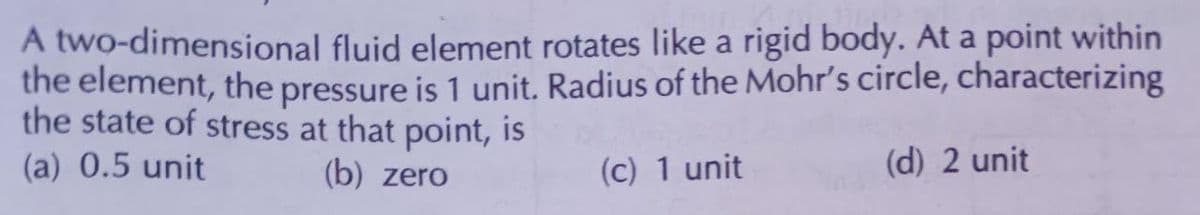 A two-dimensional fluid element rotates like a rigid body. At a point within
the element, the pressure is 1 unit. Radius of the Mohr's circle, characterizing
the state of stress at that point, is
(a) 0.5 unit
(b) zero
(c) 1 unit
(d) 2 unit