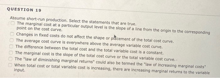 QUESTION 19
Assume short-run production. Select the statements that are true.
O The marginal cost at a particular output level is the slope of a line from the origin to the corresponding
point on the cost curve.
Changes in fixed costs do not affect the shape or placement of the total cost curve.
The average cost curve is everywhere above the average variable cost curve.
The difference between the total cost and the total variable cost is a constant.
00000
The marginal cost is the slope of the total cost curve or the total variable cost curve...
The "law of diminishing marginal returns" could also be termed the "law of increasing marginal costs"
When total cost or total variable cost is increasing, there are increasing marginal returns to the variable
input.