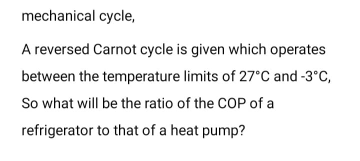 mechanical cycle,
A reversed Carnot cycle is given which operates
between the temperature limits of 27°C and -3°C,
So what will be the ratio of the COP of a
refrigerator to that of a heat pump?