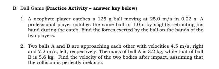 B. Ball Game (Practice Activity – answer key below)
1. A neophyte player catches a 125 g ball moving at 25.0 m/s in 0.02 s. A
professional player catches the same ball in 1.0 s by slightly retracting his
hand during the catch. Find the forces exerted by the ball on the hands of the
two players.
2. Two balls A and B are approaching each other with velocities 4.5 m/s, right
and 7.2 m/s, left, respectively. The mass of ball A is 3.2 kg, while that of ball
B is 5.6 kg. Find the velocity of the two bodies after impact, assuming that
the collision is perfectly inelastic.
