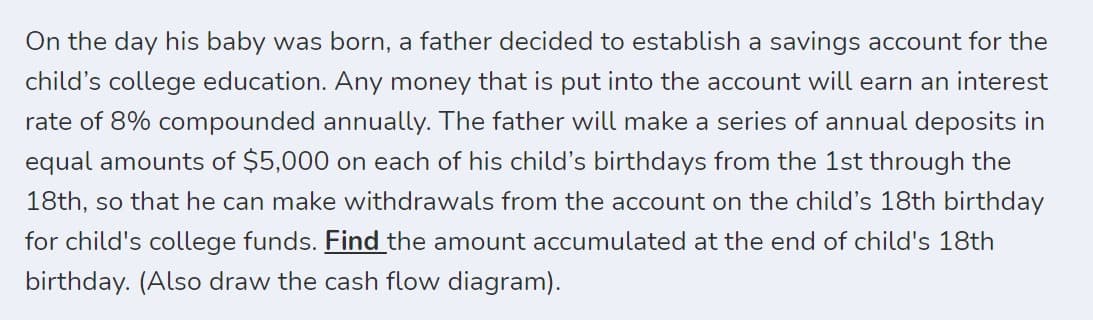 On the day his baby was born, a father decided to establish a savings account for the
child's college education. Any money that is put into the account will earn an interest
rate of 8% compounded annually. The father will make a series of annual deposits in
equal amounts of $5,000 on each of his child's birthdays from the 1st through the
18th, so that he can make withdrawals from the account on the child's 18th birthday
for child's college funds. Find the amount accumulated at the end of child's 18th
birthday. (Also draw the cash flow diagram).
