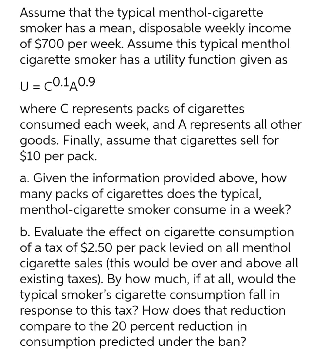 Assume that the typical menthol-cigarette
smoker has a mean, disposable weekly income
of $700 per week. Assume this typical menthol
cigarette smoker has a utility function given as
U = C0.1A0.9
where C represents packs of cigarettes
consumed each week, and A represents all other
goods. Finally, assume that cigarettes sell for
$10 per pack.
a. Given the information provided above, how
many packs of cigarettes does the typical,
menthol-cigarette smoker consume in a week?
b. Evaluate the effect on cigarette consumption
of a tax of $2.50 per pack levied on all menthol
cigarette sales (this would be over and above all
existing taxes). By how much, if at all, would the
typical smoker's cigarette consumption fall in
response to this tax? How does that reduction
compare to the 20 percent reduction in
consumption predicted under the ban?
