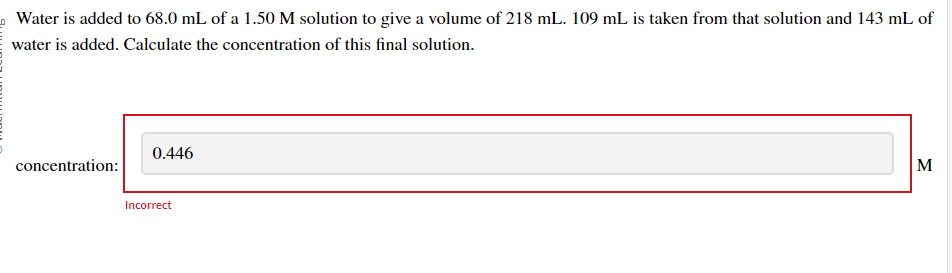 Water is added to 68.0 mL of a 1.50 M solution to give a volume of 218 mL. 109 mL is taken from that solution and 143 mL of
water is added. Calculate the concentration of this final solution.
concentration:
0.446
Incorrect
M