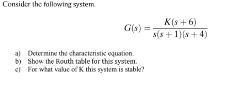 Consider the following system.
K(s +6)
G(s) =
s(s + 1)(s+4)
a) Determine the characteristic equation.
b) Show the Routh table for this system.
c) For what value of K this system is stable?
