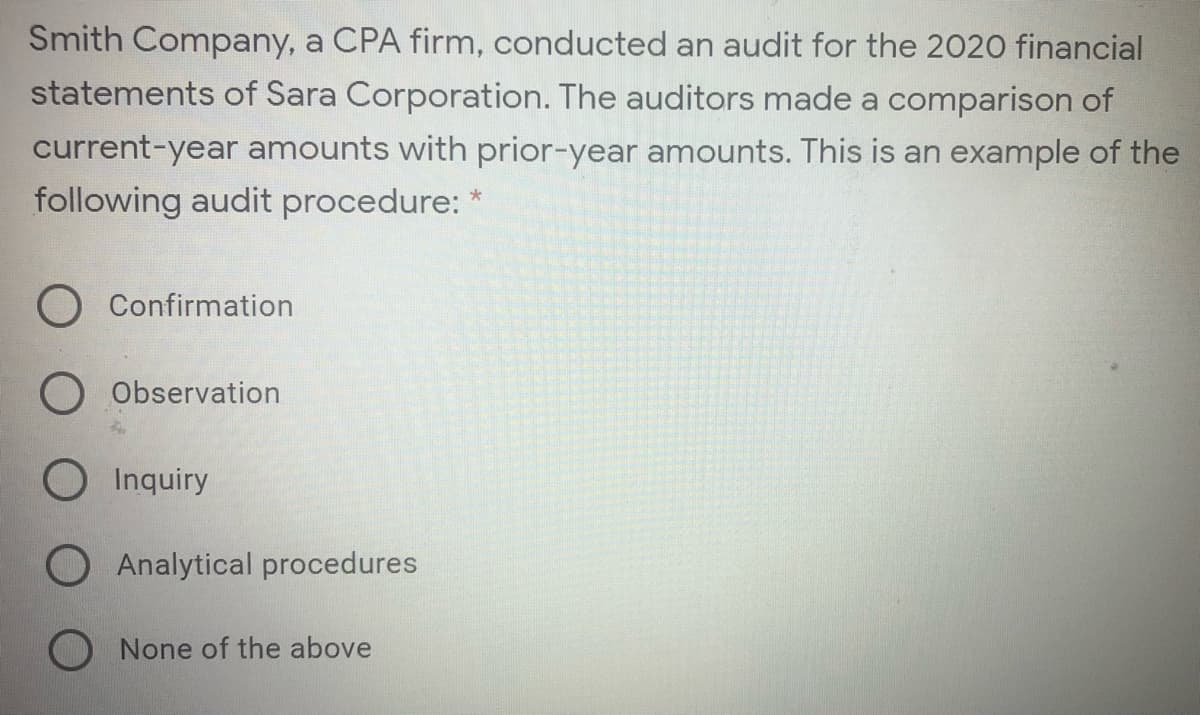 Smith Company, a CPA firm, conducted an audit for the 2020 financial
statements of Sara Corporation. The auditors made a comparison of
current-year amounts with prior-year amounts. This is an example of the
following audit procedure: *
Confirmation
Observation
O Inquiry
O Analytical procedures
O None of the above
