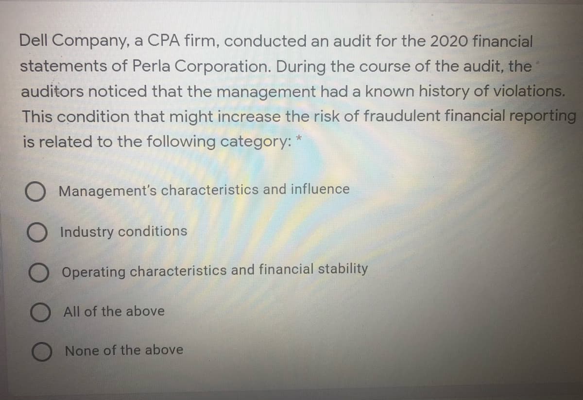Dell Company, a CPA firm, conducted an audit for the 2020 financial
statements of Perla Corporation. During the course of the audit, the
auditors noticed that the management had a known history of violations.
This condition that might increase the risk of fraudulent financial reporting
is related to the following category: *
O Management's characteristics and influence
O Industry conditions
O Operating characteristics and financial stability
O All of the above
None of the above
