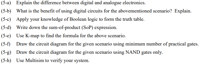 (5-a) Explain the difference between digital and analogue electronics.
(5-b) What is the benefit of using digital circuits for the abovementioned scenario? Explain.
(5-c) Apply your knowledge of Boolean logic to form the truth table.
(5-d) Write down the sum-of-product (SOP) expression.
(5-e) Use K-map to find the formula for the above scenario.
(5-f) Draw the circuit diagram for the given scenario using minimum number of practical gates.
(5-g) Draw the circuit diagram for the given scenario using NAND gates only.
(5-h) Use Multisim to verify your system.