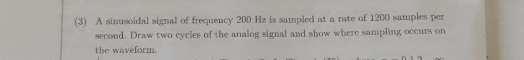 (3) A sinusoidal signal of frequency 200 Hz is sampled at a rate of 1200 samples per
second. Draw two cycles of the analog signal and show where sampling occurs on
the waveform.
